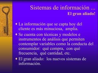 Sistemas de información ... El gran aliado! La información que se capta hoy del cliente es más minuciosa,  amplia. Se cuenta con técnicas y modelos e instrumentos de análisis que permiten contemplar variables como la conducta del consumidor:  qué compra,  con qué frecuencia,  qué cantidad, etc. El gran aliado:  los nuevos sistemas de información. 
