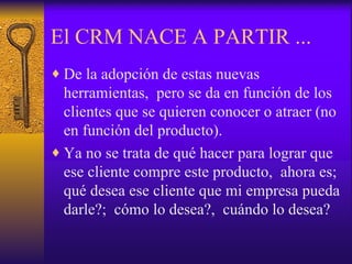 El CRM NACE A PARTIR ... De la adopción de estas nuevas herramientas,  pero se da en función de los clientes que se quieren conocer o atraer (no en función del producto). Ya no se trata de qué hacer para lograr que ese cliente compre este producto,  ahora es; qué desea ese cliente que mi empresa pueda darle?;  cómo lo desea?,  cuándo lo desea? 