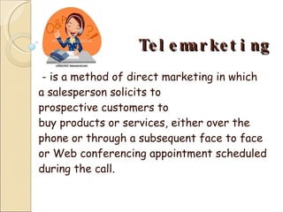 Telemarketing - is a method of direct marketing in which a salesperson solicits to prospective customers to buy products or services, either over the phone or through a subsequent face to face or Web conferencing appointment scheduled during the call. 