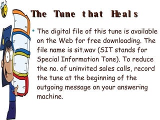 The Tune that Heals The digital file of this tune is available on the Web for free downloading. The file name is sit.wav (SIT stands for Special Information Tone). To reduce the no. of uninvited sales calls, record the tune at the beginning of the outgoing message on your answering machine.  