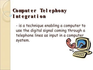 Computer Telephony Integration - is a technique enabling a computer to use the digital signal coming through a telephone lines as input in a computer system. 