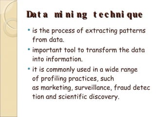 Data mining technique is the process of extracting patterns from data. important tool to transform the data into information. it is commonly used in a wide range of profiling practices, such as marketing, surveillance, fraud detection and scientific discovery. 