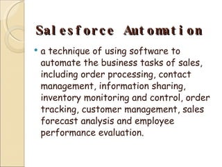 Salesforce Automation a technique of using software to automate the business tasks of sales, including order processing, contact management, information sharing, inventory monitoring and control, order tracking, customer management, sales forecast analysis and employee performance evaluation. 