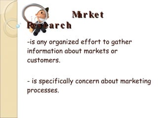 Market Research -is any organized effort to gather information about markets or customers. - is specifically concern about marketing processes. 