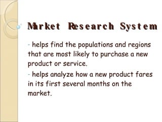 Market Research System helps find the populations and regions that are most likely to purchase a new product or service. helps analyze how a new product fares in its first several months on the market.  