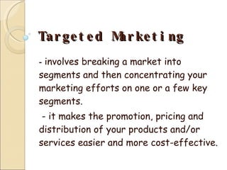 Targeted Marketing   -  involves breaking a market into segments and then concentrating your marketing efforts on one or a few key segments. - it makes the promotion, pricing and distribution of your products and/or services easier and more cost-effective. 