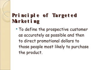 Principle of Targeted Marketing To define the prospective customer as accurately as possible and then to direct promotional dollars to those people most likely to purchase the product. 