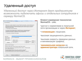 Удаленный доступ Удаленный доступ через Интернет дает предприятиям возможность подключать офисы   и отдельных сотрудников к серверу  NormaCS .  Клиент-серверная технология NormaCS – это: доступ к нормативам в локальной сети организации и через  Интернет ; « плавающая » лицензия; высокая защищенность данных; высокая скорость передачи данных  и минимизация трафика; минимальная нагрузка  на  администратора  локальной сети.  
