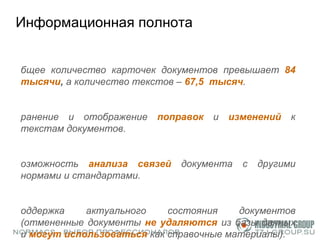 Информационная полнота Общее количество карточек документов превышает  84 тысячи ,  а количество текстов  –   67,5  тысяч .  Хранение и отображение  поправок  и  изменений  к текстам документов.  Возможность  анализа связей   документа с другими нормами и стандартами.  Поддержка актуального состояния документов (отмененные документы  не удаляются   из базы данных и  могут использоваться   как справочные материалы).  