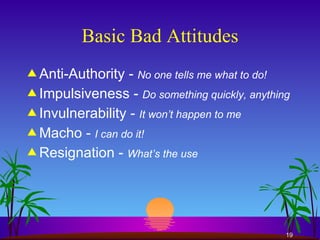 Basic Bad Attitudes Anti-Authority -  No one tells me what to do! Impulsiveness -  Do something quickly, anything Invulnerability -  It won’t happen to me Macho -  I can do it! Resignation -  What’s the use 