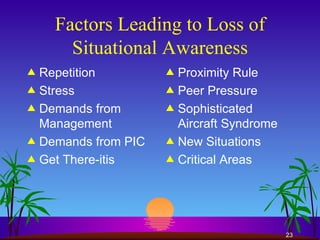 Factors Leading to Loss of Situational Awareness Repetition Stress Demands from Management Demands from PIC Get There-itis Proximity Rule Peer Pressure Sophisticated Aircraft Syndrome New Situations Critical Areas 