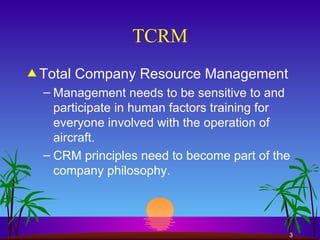 TCRM Total Company Resource Management Management needs to be sensitive to and participate in human factors training for everyone involved with the operation of aircraft. CRM principles need to become part of the company philosophy. 