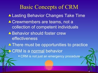 Basic Concepts of CRM Lasting Behavior Changes Take Time Crewmembers are teams, not a collection of competent individuals Behavior should foster crew effectiveness There must be opportunities to practice CRM is a  normal  behavior CRM is not just an emergency procedure 