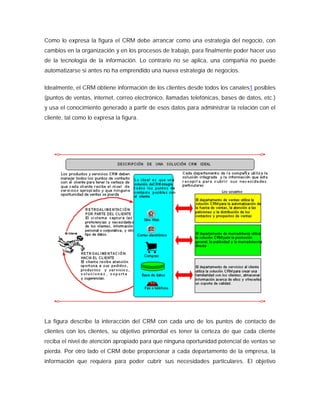 Como lo expresa la figura el CRM debe arrancar como una estrategia del negocio, con
cambios en la organización y en los procesos de trabajo, para finalmente poder hacer uso
de la tecnología de la información. Lo contrario no se aplica, una compañía no puede
automatizarse si antes no ha emprendido una nueva estrategia de negocios.
Idealmente, el CRM obtiene información de los clientes desde todos los canales1 posibles
(puntos de ventas, internet, correo electrónico, llamadas telefónicas, bases de datos, etc.)
y usa el conocimiento generado a partir de esos datos para administrar la relación con el
cliente, tal como lo expresa la figura.
La figura describe la interacción del CRM con cada uno de los puntos de contacto de
clientes con los clientes, su objetivo primordial es tener la certeza de que cada cliente
reciba el nivel de atención apropiado para que ninguna oportunidad potencial de ventas se
pierda. Por otro lado el CRM debe proporcionar a cada departamento de la empresa, la
información que requiera para poder cubrir sus necesidades particulares. El objetivo
 