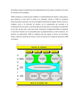 primordial es lograr la fidelización del comportamiento de los clientes y fortalecer los lazos
de relación con la compañía.
CRM constituye un esfuerzo para modificar el comportamiento del cliente a largo plazo y
para fortalecer el lazo entre el cliente y la compañía. Siendo el CRM un verdadero
proceso persona a persona, nos lleva del objetivo tradicional de adquirir clientes nuevos a
cualquier costo a la retención de clientes, de la compartición del mercado a la
compartición de una cartera, y del desarrollo de transacciones a corto plazo a la obtención
de un valor “de por vida” a favor del cliente. Finalmente el objetivo del CRM es maximizar
el valor de la relación con el consumidor para su propio beneficio y el de la empresa. En
general, las aplicaciones CRM se emplean para dar apoyo en tareas de mercadeo,
ventas, comercio, procesos de servicio, como se muestra en el mapa de soluciones CRM
en la figura.
 