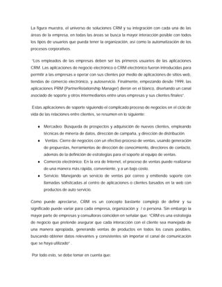La figura muestra, el universo de soluciones CRM y su integración con cada una de las
áreas de la empresa, en todas las áreas se busca la mayor interacción posible con todos
los tipos de usuarios que pueda tener la organización, así como la automatización de los
procesos corporativos.
“Los empleados de las empresas deben ser los primeros usuarios de las aplicaciones
CRM. Las aplicaciones de negocio electrónico o CRM electrónico fueron introducidas para
permitir a las empresas a operar con sus clientes por medio de aplicaciones de sitios web,
tiendas de comercio electrónico, y autoservicio. Finalmente, empezando desde 1999, las
aplicaciones PRM (PartnerRelationship Manager) dieron en el blanco, diseñando un canal
asociado de soporte y otros intermediarios entre unas empresas y sus clientes finales”.
Estas aplicaciones de soporte siguiendo el complicado proceso de negocios en el ciclo de
vida de las relaciones entre clientes, se resumen en lo siguiente:
 Mercadeo: Búsqueda de prospectos y adquisición de nuevos clientes, empleando
técnicas de minería de datos, dirección de campaña, y dirección de distribución.
 Ventas: Cierre de negocios con un efectivo proceso de ventas, usando generación
de propuestas, herramientas de dirección de conocimiento, directores de contacto,
además de la definición de estrategias para el soporte al equipo de ventas.
 Comercio electrónico: En la era de Internet, el proceso de ventas puede realizarse
de una manera más rápida, conveniente, y a un bajo costo.
 Servicio: Manejando un servicio de ventas por correo y emitiendo soporte con
llamadas sofisticadas al centro de aplicaciones o clientes basados en la web con
productos de auto servicio.
Como puede apreciarse, CRM es un concepto bastante complejo de definir y su
significado puede variar para cada empresa, organización y / o persona. Sin embargo la
mayor parte de empresas y consultoras coinciden en señalar que: “CRM es una estrategia
de negocio que pretende asegurar que cada interacción con el cliente sea manejada de
una manera apropiada, generando ventas de productos en todos los casos posibles,
buscando obtener datos relevantes y consistentes sin importar el canal de comunicación
que se haya utilizado” .
Por todo esto, se debe tomar en cuenta que:
 