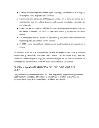  CRM es una estrategia enfocada en lograr una mayor diferenciación en el negocio
de compra y venta de productos y servicios.
 Implementar una estrategia CRM requiere cambios en la forma de pensar de la
organización, esto es: cultura, procesos del negocio, tecnología, estrategias de
marketing, etc.
 La información generada por el CRM debe emplearse para desarrollar estrategias
de ventas y servicios, de tal modo, que sean únicas y apropiadas para cada
cliente.
 Las estrategias de CRM deben ser ejecutadas y evaluadas consistentemente en
todos los puntos de contacto con los clientes.
 El CRM es una estrategia de negocio, no es una tecnología o un producto en sí
mismo.
En resumen, CRM es una estrategia disciplinada de negocios para crear y sustentar
provechosas y duraderas relaciones con clientes. Las iniciativas CRM, exitosas,
comienzan con estrategias de negocios y se mantienen gracias a la filosofía de alinear las
actividades de las compañías alrededor de las necesidades de sus clientes.
EL CRM Y LA ADMINISTRACIÓN DEL CICLO DE VIDA DEL
CLIENTE
La figura muestra claramente las fases del CRM: adquisición, mejoramiento y retención.
Cada fase tiene un impacto diferente en la relación con el cliente y cada una puede
vincular más de cerca de la compañía con la vida de sus clientes.
 