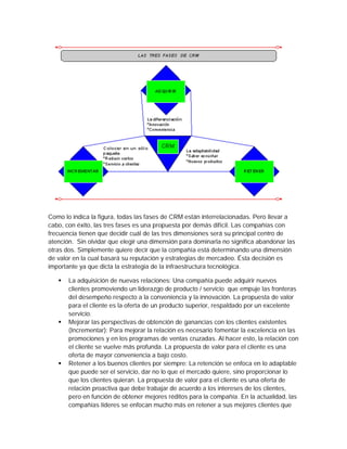 Como lo indica la figura, todas las fases de CRM están interrelacionadas. Pero llevar a
cabo, con éxito, las tres fases es una propuesta por demás difícil. Las compañías con
frecuencia tienen que decidir cuál de las tres dimensiones será su principal centro de
atención. Sin olvidar que elegir una dimensión para dominarla no significa abandonar las
otras dos. Simplemente quiere decir que la compañía está determinando una dimensión
de valor en la cual basará su reputación y estrategias de mercadeo. Ésta decisión es
importante ya que dicta la estrategia de la infraestructura tecnológica.
 La adquisición de nuevas relaciones: Una compañía puede adquirir nuevos
clientes promoviendo un liderazgo de producto / servicio que empuje las fronteras
del desempeño respecto a la conveniencia y la innovación. La propuesta de valor
para el cliente es la oferta de un producto superior, respaldado por un excelente
servicio.
 Mejorar las perspectivas de obtención de ganancias con los clientes existentes
(Incrementar): Para mejorar la relación es necesario fomentar la excelencia en las
promociones y en los programas de ventas cruzadas. Al hacer esto, la relación con
el cliente se vuelve más profunda. La propuesta de valor para el cliente es una
oferta de mayor conveniencia a bajo costo.
 Retener a los buenos clientes por siempre: La retención se enfoca en lo adaptable
que puede ser el servicio, dar no lo que el mercado quiere, sino proporcionar lo
que los clientes quieran. La propuesta de valor para el cliente es una oferta de
relación proactiva que debe trabajar de acuerdo a los intereses de los clientes,
pero en función de obtener mejores réditos para la compañía. En la actualidad, las
compañías líderes se enfocan mucho más en retener a sus mejores clientes que
 