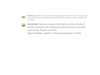 Marketing. Gestión de los esfuerzos para realizar acciones comerciales en una empresa a través del módulo de campañas, donde administramos cuentas, contactos, emails y pre-contactos.Comercial. Gestión y seguimiento de las ventas desde el primer contacto con el potencial cliente hasta los servicio post-venta. Puedes controlar oportunidades, pedidos, facturas, productos y tarifas.
