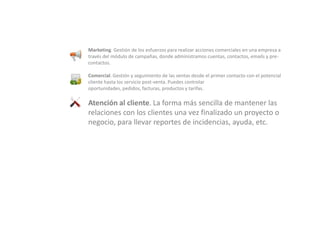 Marketing. Gestión de los esfuerzos para realizar acciones comerciales en una empresa a través del módulo de campañas, donde administramos cuentas, contactos, emails y pre-contactos.Comercial. Gestión y seguimiento de las ventas desde el primer contacto con el potencial cliente hasta los servicio post-venta. Puedes controlar oportunidades, pedidos, facturas, productos y tarifas.Atención al cliente. La forma más sencilla de mantener las relaciones con los clientes una vez finalizado un proyecto o negocio, para llevar reportes de incidencias, ayuda, etc.