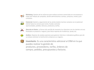Marketing. Gestión de los esfuerzos para realizar acciones comerciales en una empresa a través del módulo de campañas, donde administramos cuentas, contactos, emails y pre-contactos.Comercial. Gestión y seguimiento de las ventas desde el primer contacto con el potencial cliente hasta los servicio post-venta. Puedes controlar oportunidades, pedidos, facturas, productos y tarifas.Atención al cliente. La forma más sencilla de mantener las relaciones con los clientes una vez finalizado un proyecto o negocio, para llevar reportes de incidencias, ayuda, etc.Análisis. Dispones de amplias opciones para generar informes e indicadores gráficos para de un vistazo controlar la marcha de tu empresa y su negocio.Inventario. Es una característica adicional al CRM en la que puedes realizar la gestión de productos, proveedores, tarifas, órdenes de compra, pedidos, presupuestos y facturas.