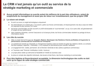 Le CRM n’est jamais qu’un outil au service de la
 stratégie marketing et commerciale

       Aucun projet informatique ne suscite autant de méfiance de la part des utilisateurs, autant de
       scepticisme du management et aussi peu de retour sur investissement, que les projets CRM
       La raison est simple
               ils sont vus sous un angle technologique uniquement
               les informaticiens ne veulent pas, ni ne savent, parler aux forces commerciales, et réciproquement, les deux corps de métier
               se méprisant le plus souvent l’un l’autre
               les forces commerciales ont très souvent un profil individualiste et “court-termiste”, ce qui, d’un autre côté, est généralement
               à l’origine de leur performance
               dans certaines industries, comme l’assurance ou la banque privée, les forces commerciales résistent au partage de leurs
               informations clients

       Les clés du succès
               bâtir un projet dont le fil rouge est: Acquérir, Retenir, Développer des Relations Clients profitables et Augmenter la
               performance commerciale de l’ensemble de l’entreprise
               un contexte de marché qui nécessite un changement impérieux dans la manière de gérer les relations clients; ce contexte
               doit être expliqué, objectivé, « factualisé », et ré expliqué en permanence pour susciter l’adhésion
               un engagement fort, visible, permanent, de la Direction Générale et des cadres supérieurs commerciaux
               un “business case” financier mobilisateur (coûts / revenus)
               un projet pilote visible qui démontre la faisabilité et l’intérêt du business case
               la prise en compte des objectifs individuels, des leviers et des freins, des forces marketing et commerciales

       Pour être légitime et financièrement acceptable, la dimension technologique des outils ne doit
       venir qu’en appui de cette stratégie commerciale
Stratégie marketing et CRM
Jean-Charles Neau, http://www.alavise.com                                                                                                         2
 