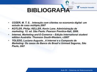 BIBLIOGRAFIA COZER, M. T. S. . Interação com clientes na economia digital: um estudo de caso múltiplo,2007 KOTLER, Philip; KELLER, Kevin Lane. Administração de marketing. 12. ed. São Paulo: Pearson Prentice-Hall, 2006. Internet, Marketing and E-Comerce – Edição International student edition Austrália: Thomson South-Western, c2007 TOLEDO, Luciano Augusto , A Internet e o Composto de Marketing: Os casos do Banco do Brasil e Unimed Seguros, São Paulo,  2007 