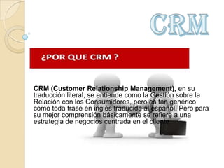 CRM (Customer Relationship Management), en su
traducción literal, se entiende como la Gestión sobre la
Relación con los Consumidores, pero es tan genérico
como toda frase en inglés traducida al español. Pero para
su mejor comprensión básicamente se refiere a una
estrategia de negocios centrada en el cliente.
 