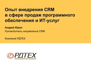 Опыт внедрения  CRM  в сфере продаж программного обеспечения и ИТ-услуг Андрей Юрин Руководитель направления  CRM Компания РДТЕХ 