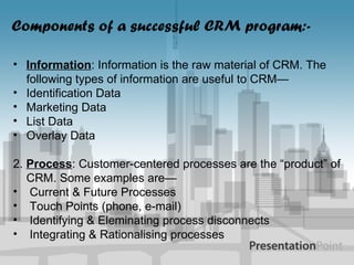Components of a successful CRM program:- Information : Information is the raw material of CRM. The following types of information are useful to CRM— Identification Data Marketing Data List Data Overlay Data 2.  Process : Customer-centered processes are the “product” of CRM. Some examples are— Current & Future Processes Touch Points (phone, e-mail) Identifying & Eleminating process disconnects Integrating & Rationalising processes 