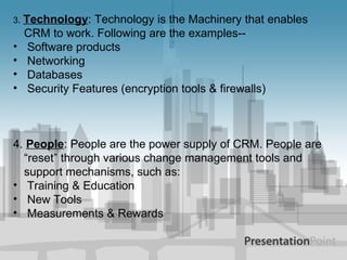 3 .  Technology : Technology is the Machinery that enables CRM to work. Following are the examples-- Software products Networking Databases Security Features (encryption tools & firewalls) 4.  People : People are the power supply of CRM. People are “reset” through various change management tools and support mechanisms, such as: Training & Education New Tools Measurements & Rewards 