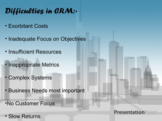 Difficulties in CRM:- Exorbitant Costs Inadequate Focus on Objectives Insufficient Resources Inappropriate Metrics Complex Systems Business Needs most important No Customer Focus Slow Returns 