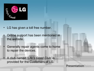 LG has given a toll free number. Online support has been mentioned in the website. Generally repair agents come to home to repair the devices. A club named  ‘Life’s Good Club’  is provided for the Customers of LG. 