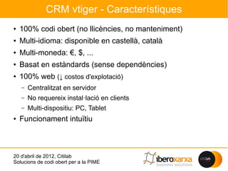CRM vtiger - Característiques
●   100% codi obert (no llicències, no manteniment)
●   Multi-idioma: disponible en castellà, català
●   Multi-moneda: €, $, ...
●   Basat en estàndards (sense dependències)
●   100% web (↓ costos d'explotació)
    –   Centralitzat en servidor
    –   No requereix instal·lació en clients
    –   Multi-dispositiu: PC, Tablet
●   Funcionament intuïtiu



20 d'abril de 2012, Citilab
Solucions de codi obert per a la PIME
 