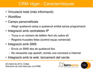 CRM vtiger - Característiques
●   Vinculació total (més informació)
●
    Workflow
●   Camps personalitzats
    –   Afegir qualsevol camp a qualsevol entitat sense programació
●
    Integració amb centraletes IP
    –   Truca a un número de telèfon fent clic sobre ell
    –   Registra trucades fetes (control equip comercial)
●   Integració amb SMS
    –   Envia un SMS des de qualsevol lloc
    –   No necessita cap aparell, només una connexió a Internet
●   Integració amb la web: tancament del cercle
20 d'abril de 2012, Citilab
Solucions de codi obert per a la PIME
 