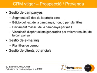 CRM vtiger – Prospecció / Prevenda
●   Gestió de campanyes
    –   Segmentació des de la pròpia eina
    –   Edició del text de la campanya, nou, o per plantilles
    –   Enviament massiu de la campanya per mail
    –   Vinculació d'oportunitats generades per valorar resultat de
        la campanya
●   Gestió de e-mailing
    –   Plantilles de correu
●   Gestió de clients potencials



20 d'abril de 2012, Citilab
Solucions de codi obert per a la PIME
 