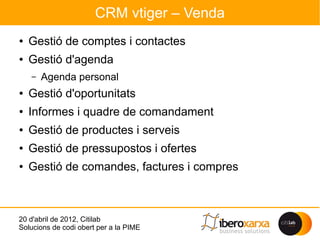CRM vtiger – Venda
●   Gestió de comptes i contactes
●   Gestió d'agenda
    –   Agenda personal
●   Gestió d'oportunitats
●   Informes i quadre de comandament
●   Gestió de productes i serveis
●   Gestió de pressupostos i ofertes
●   Gestió de comandes, factures i compres



20 d'abril de 2012, Citilab
Solucions de codi obert per a la PIME
 