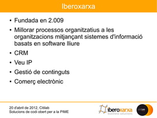 Iberoxarxa
●   Fundada en 2.009
●   Millorar processos organitzatius a les
    organitzacions mitjançant sistemes d'informació
    basats en software lliure
●   CRM
●   Veu IP
●   Gestió de continguts
●   Comerç electrònic



20 d'abril de 2012, Citilab
Solucions de codi obert per a la PIME
 