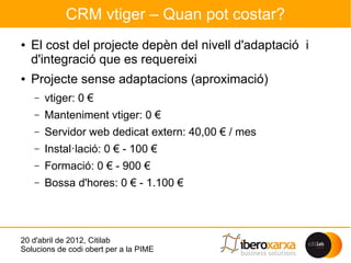 CRM vtiger – Quan pot costar?
●   El cost del projecte depèn del nivell d'adaptació i
    d'integració que es requereixi
●   Projecte sense adaptacions (aproximació)
    –   vtiger: 0 €
    –   Manteniment vtiger: 0 €
    –   Servidor web dedicat extern: 40,00 € / mes
    –   Instal·lació: 0 € - 100 €
    –   Formació: 0 € - 900 €
    –   Bossa d'hores: 0 € - 1.100 €




20 d'abril de 2012, Citilab
Solucions de codi obert per a la PIME
 