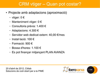 CRM vtiger – Quan pot costar?
●   Projecte amb adaptacions (aproximació)
    –   vtiger: 0 €
    –   Manteniment vtiger: 0 €
    –   Consultoria prèvia: 1.400 €
    –   Adaptacions: 4.300 €
    –   Servidor web dedicat extern: 40,00 €/mes
    –   Instal·lació: 100 €
    –   Formació: 900 €
    –   Bossa d'hores: 1.100 €
    –   Es pot finançar mitjançant PLAN AVANZA




20 d'abril de 2012, Citilab
Solucions de codi obert per a la PIME
 