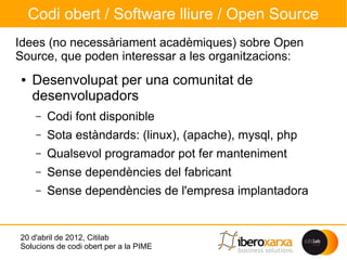 Codi obert / Software lliure / Open Source
Idees (no necessàriament acadèmiques) sobre Open
Source, que poden interessar a les organitzacions:
●   Desenvolupat per una comunitat de
    desenvolupadors
     –   Codi font disponible
     –   Sota estàndards: (linux), (apache), mysql, php
     –   Qualsevol programador pot fer manteniment
     –   Sense dependències del fabricant
     –   Sense dependències de l'empresa implantadora


20 d'abril de 2012, Citilab
Solucions de codi obert per a la PIME
 