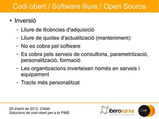Codi obert / Software lliure / Open Source
●   Inversió
     –   Lliure de llicències d'adquisició
     –   Lliure de quotes d'actualització (manteniment)
     –   No es cobra pel software
     –   Es cobra pels serveis de consultoria, parametrització,
         personalització, formació
     –   Les organitzacions inverteixen només en serveis i
         equipament
     –   Tracte més personalitzat



20 d'abril de 2012, Citilab
Solucions de codi obert per a la PIME
 