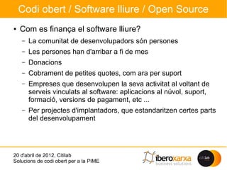 Codi obert / Software lliure / Open Source
●   Com es finança el software lliure?
    –   La comunitat de desenvolupadors són persones
    –   Les persones han d'arribar a fi de mes
    –   Donacions
    –   Cobrament de petites quotes, com ara per suport
    –   Empreses que desenvolupen la seva activitat al voltant de
        serveis vinculats al software: aplicacions al núvol, suport,
        formació, versions de pagament, etc ...
    –   Per projectes d'implantadors, que estandaritzen certes parts
        del desenvolupament




20 d'abril de 2012, Citilab
Solucions de codi obert per a la PIME
 