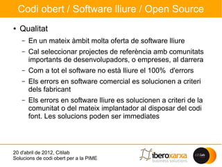 Codi obert / Software lliure / Open Source
●   Qualitat
    –   En un mateix àmbit molta oferta de software lliure
    –   Cal seleccionar projectes de referència amb comunitats
        importants de desenvolupadors, o empreses, al darrera
    –   Com a tot el software no està lliure el 100% d'errors
    –   Els errors en software comercial es solucionen a criteri
        dels fabricant
    –   Els errors en software lliure es solucionen a criteri de la
        comunitat o del mateix implantador al disposar del codi
        font. Les solucions poden ser immediates



20 d'abril de 2012, Citilab
Solucions de codi obert per a la PIME
 