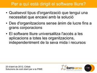 Per a quí està dirigit el software lliure?
●   Qualsevol tipus d'organització que tengui una
    necessitat que encaixi amb la solució
●   Des d'organitzacions sense ànim de lucre fins a
    grans corporacions
●   El software lliure universalitza l'accés a les
    aplicacions a totes les organitzacions,
    independentment de la seva mida i recursos




20 d'abril de 2012, Citilab
Solucions de codi obert per a la PIME
 