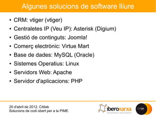 Algunes solucions de software lliure
●   CRM: vtiger (vtiger)
●   Centraletes IP (Veu IP): Asterisk (Digium)
●   Gestió de continguts: Joomla!
●   Comerç electrònic: Virtue Mart
●   Base de dades: MySQL (Oracle)
●   Sistemes Operatius: Linux
●   Servidors Web: Apache
●   Servidor d'aplicacions: PHP



20 d'abril de 2012, Citilab
Solucions de codi obert per a la PIME
 