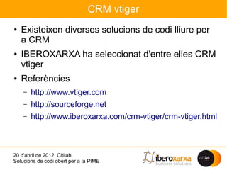 CRM vtiger
●   Existeixen diverses solucions de codi lliure per
    a CRM
●   IBEROXARXA ha seleccionat d'entre elles CRM
    vtiger
●   Referències
    –   http://www.vtiger.com
    –   http://sourceforge.net
    –   http://www.iberoxarxa.com/crm-vtiger/crm-vtiger.html



20 d'abril de 2012, Citilab
Solucions de codi obert per a la PIME
 