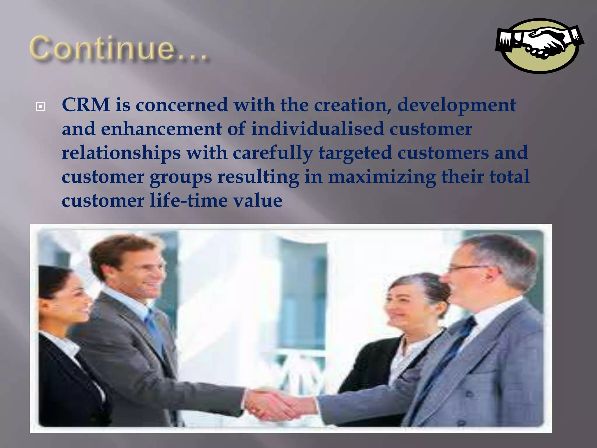    CRM is concerned with the creation, development
    and enhancement of individualised customer
    relationships with carefully targeted customers and
    customer groups resulting in maximizing their total
    customer life-time value
 