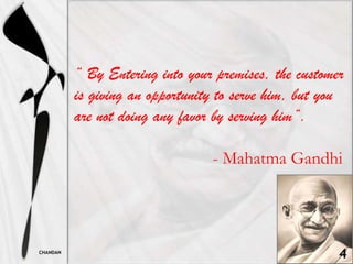 “ By Entering into your premises, the customer
          is giving an opportunity to serve him, but you
          are not doing any favor by serving him”.

                                 - Mahatma Gandhi




CHANDAN
                                                       4
 