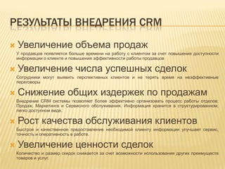 РЕЗУЛЬТАТЫ ВНЕДРЕНИЯ CRM
Увеличение объема продаж
У продавцов появляется больше времени на работу с клиентом за счет повышения доступности
информации о клиенте и повышения эффективности работы продавцов
Увеличение числа успешных сделок
Сотрудники могут выявить перспективных клиентов и не терять время на неэффективные
переговоры
Снижение общих издержек по продажам
Внедрение CRM системы позволяет более эффективно организовать процесс работы отделов:
Продаж, Маркетинга и Сервисного обслуживания. Информация хранится в структурированном,
легко доступном виде.
Рост качества обслуживания клиентов
Быстрое и качественное предоставление необходимой клиенту информации улучшает сервис,
точность и оперативность в работе.
Увеличение ценности сделок
Количество и размер скидок снижается за счет возможности использования других преимуществ
товаров и услуг.